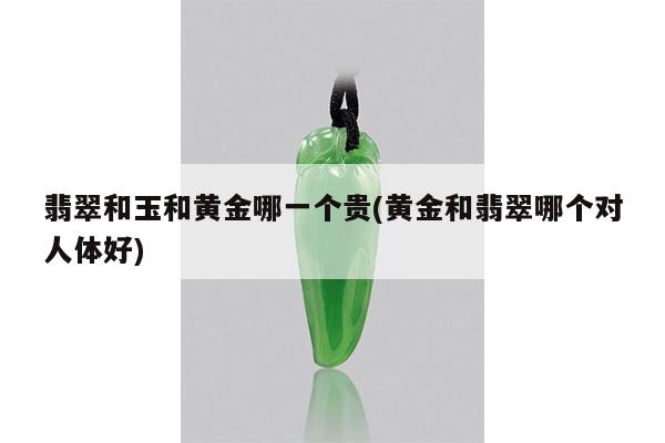 翡翠和玉和黄金哪一个贵(黄金和翡翠哪个对人体好)