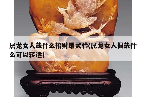 属龙女人戴什么招财最灵验(属龙女人佩戴什么可以转运)