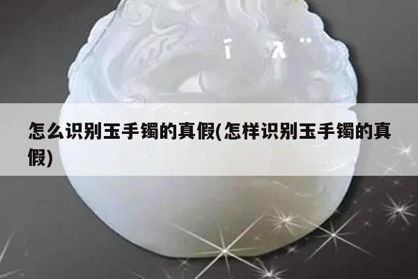 怎么识别玉手镯的真假(怎样识别玉手镯的真假)