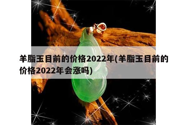 羊脂玉目前的价格2022年(羊脂玉目前的价格2022年会涨吗)