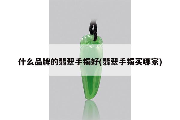 什么品牌的翡翠手镯好(翡翠手镯买哪家)