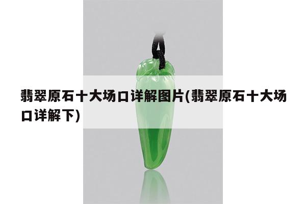 翡翠原石十大场口详解图片(翡翠原石十大场口详解下)