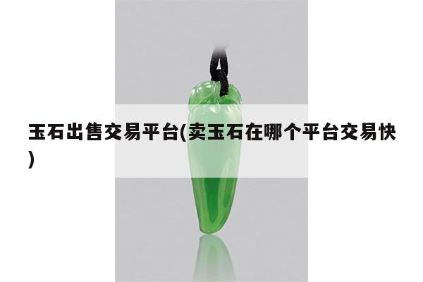 玉石出售交易平台(卖玉石在哪个平台交易快)