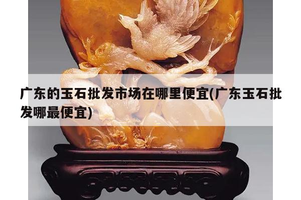 广东的玉石批发市场在哪里便宜(广东玉石批发哪最便宜)