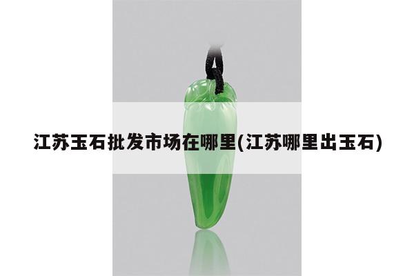 江苏玉石批发市场在哪里(江苏哪里出玉石)