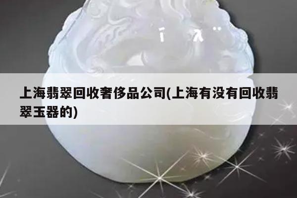 上海翡翠回收奢侈品公司(上海有没有回收翡翠玉器的)