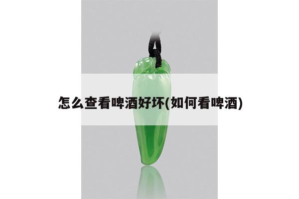怎么查看啤酒好坏(如何看啤酒)