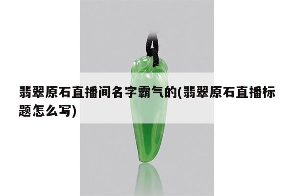 翡翠原石直播间名字霸气的(翡翠原石直播标题怎么写)