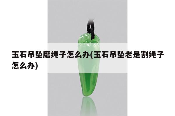 玉石吊坠磨绳子怎么办(玉石吊坠老是割绳子怎么办)