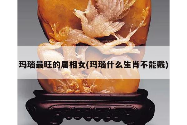 玛瑙最旺的属相女(玛瑙什么生肖不能戴)