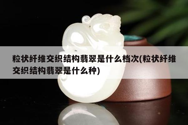 粒状纤维交织结构翡翠是什么档次(粒状纤维交织结构翡翠是什么种)