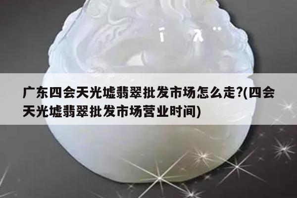 广东四会天光墟翡翠批发市场怎么走?(四会天光墟翡翠批发市场营业时间)