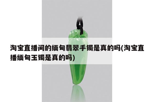 淘宝直播间的缅甸翡翠手镯是真的吗(淘宝直播缅甸玉镯是真的吗)
