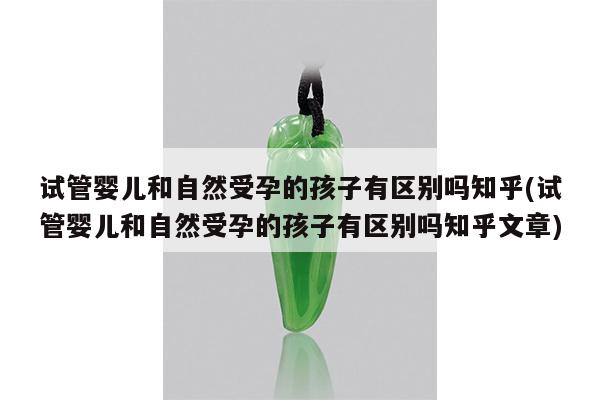试管婴儿和自然受孕的孩子有区别吗知乎(试管婴儿和自然受孕的孩子有区别吗知乎文章)