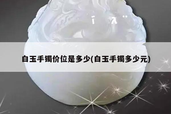 白玉手镯价位是多少(白玉手镯多少元)