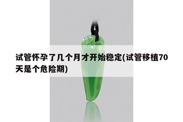 试管怀孕了几个月才开始稳定(试管移植70天是个危险期)