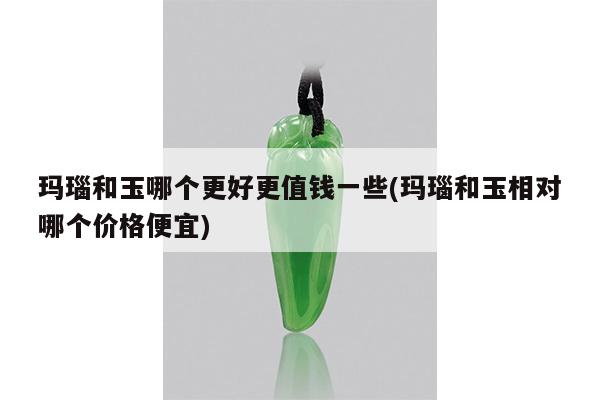 玛瑙和玉哪个更好更值钱一些(玛瑙和玉相对哪个价格便宜)