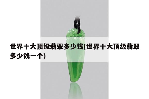 世界十大顶级翡翠多少钱(世界十大顶级翡翠多少钱一个)