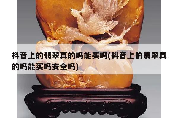 抖音上的翡翠真的吗能买吗(抖音上的翡翠真的吗能买吗安全吗)