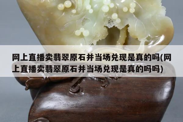 网上直播卖翡翠原石并当场兑现是真的吗(网上直播卖翡翠原石并当场兑现是真的吗吗)