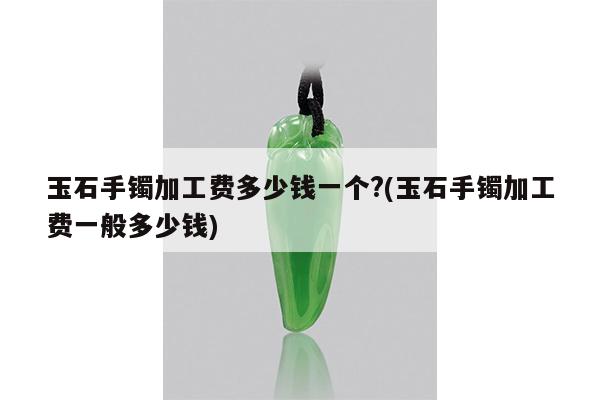 玉石手镯加工费多少钱一个?(玉石手镯加工费一般多少钱)