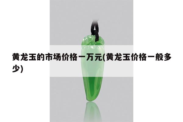 黄龙玉的市场价格一万元(黄龙玉价格一般多少)