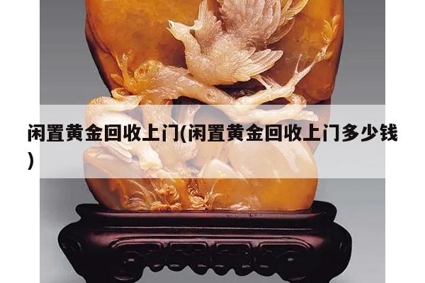 闲置黄金回收上门(闲置黄金回收上门多少钱)
