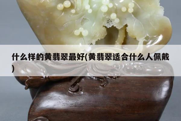 什么样的黄翡翠最好(黄翡翠适合什么人佩戴)