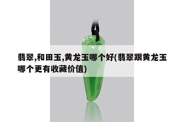 翡翠,和田玉,黄龙玉哪个好(翡翠跟黄龙玉哪个更有收藏价值)