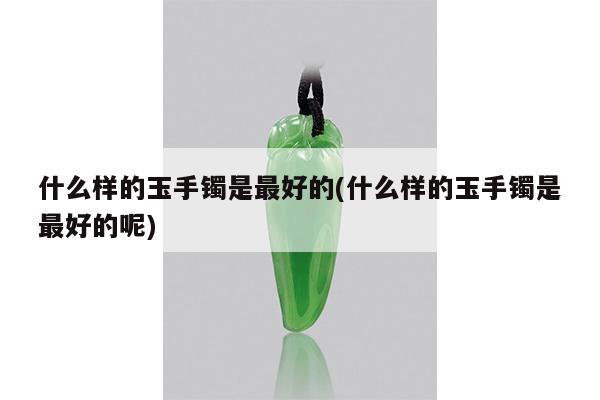 什么样的玉手镯是最好的(什么样的玉手镯是最好的呢)