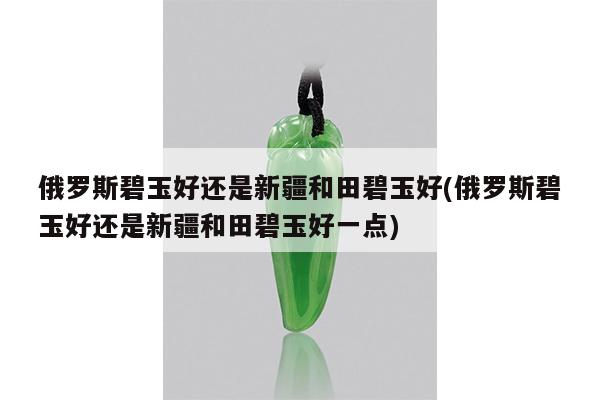 俄罗斯碧玉好还是新疆和田碧玉好(俄罗斯碧玉好还是新疆和田碧玉好一点)