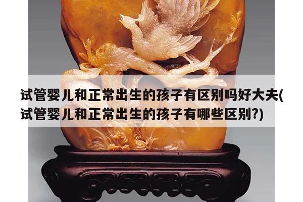 试管婴儿和正常出生的孩子有区别吗好大夫(试管婴儿和正常出生的孩子有哪些区别?)