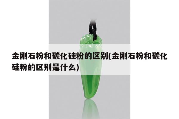 金刚石粉和碳化硅粉的区别(金刚石粉和碳化硅粉的区别是什么)