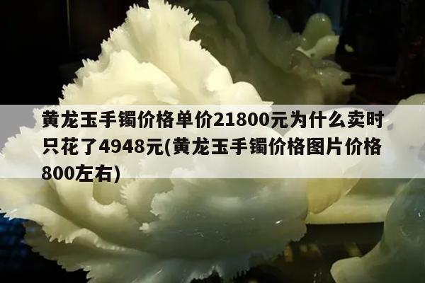 黄龙玉手镯价格单价21800元为什么卖时只花了4948元(黄龙玉手镯价格图片价格800左右)