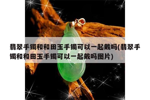 翡翠手镯和和田玉手镯可以一起戴吗(翡翠手镯和和田玉手镯可以一起戴吗图片)