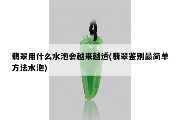 翡翠用什么水泡会越来越透(翡翠鉴别最简单方法水泡)