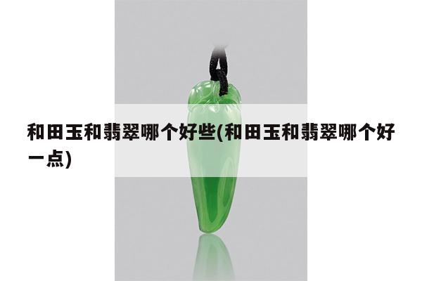 和田玉和翡翠哪个好些(和田玉和翡翠哪个好一点)