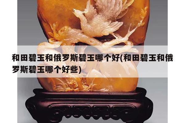 和田碧玉和俄罗斯碧玉哪个好(和田碧玉和俄罗斯碧玉哪个好些)