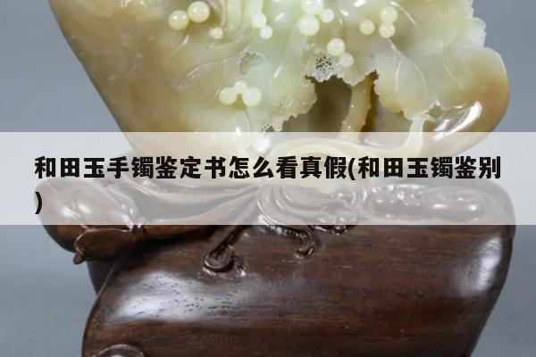 和田玉手镯鉴定书怎么看真假(和田玉镯鉴别)