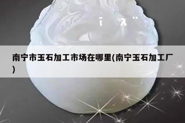 南宁市玉石加工市场在哪里(南宁玉石加工厂)