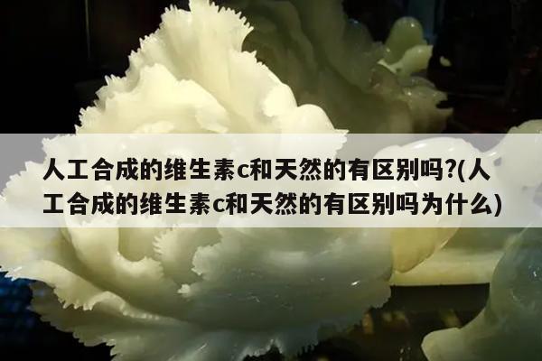 人工合成的维生素c和天然的有区别吗?(人工合成的维生素c和天然的有区别吗为什么)