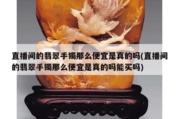 直播间的翡翠手镯那么便宜是真的吗(直播间的翡翠手镯那么便宜是真的吗能买吗)