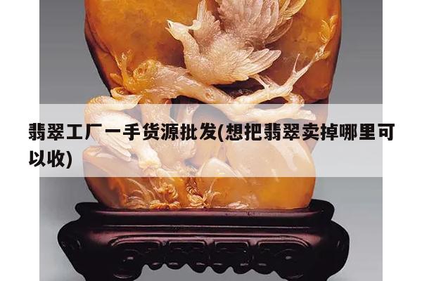 翡翠工厂一手货源批发(想把翡翠卖掉哪里可以收)
