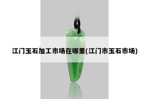 江门玉石加工市场在哪里(江门市玉石市场)