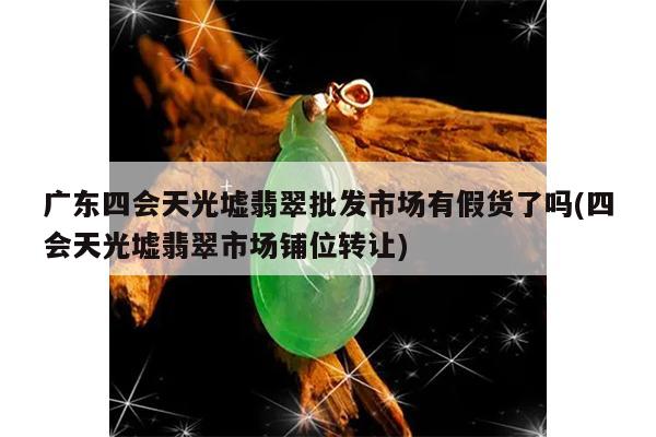 广东四会天光墟翡翠批发市场有假货了吗(四会天光墟翡翠市场铺位转让)