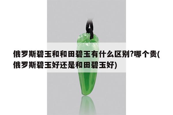 俄罗斯碧玉和和田碧玉有什么区别?哪个贵(俄罗斯碧玉好还是和田碧玉好)