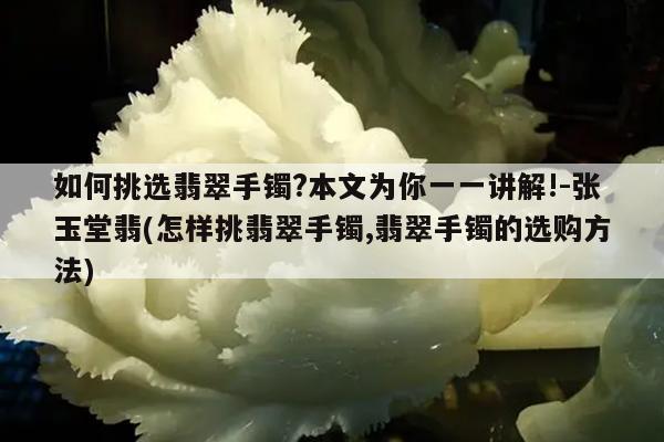 如何挑选翡翠手镯?本文为你一一讲解!-张玉堂翡(怎样挑翡翠手镯,翡翠手镯的选购方法)