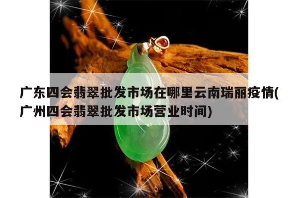 广东四会翡翠批发市场在哪里云南瑞丽疫情(广州四会翡翠批发市场营业时间)