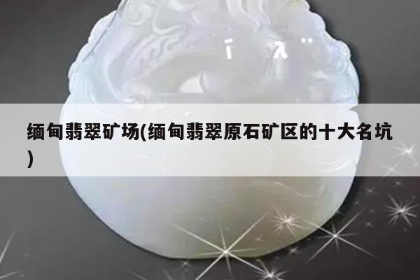 缅甸翡翠矿场(缅甸翡翠原石矿区的十大名坑)