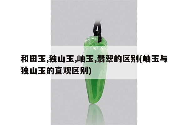 和田玉,独山玉,岫玉,翡翠的区别(岫玉与独山玉的直观区别)